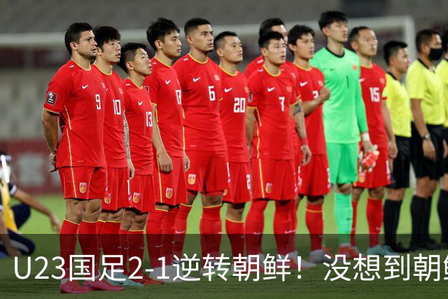 U23国足2-1逆转朝鲜！没想到朝鲜主帅赛后这么说，彻底破防！